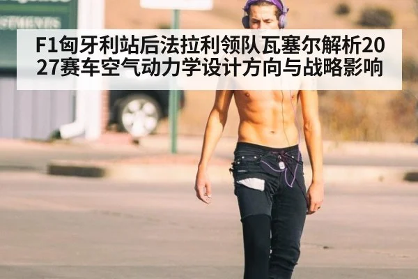 F1匈牙利站后法拉利领队瓦塞尔解析2027赛车空气动力学设计方向与战略影响