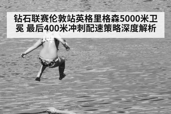钻石联赛伦敦站英格里格森5000米卫冕 最后400米冲刺配速策略深度解析