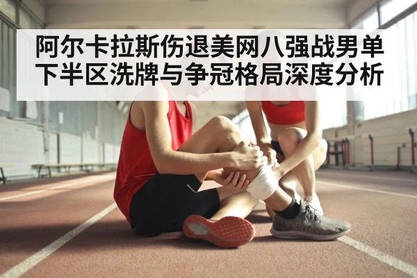 阿尔卡拉斯伤退美网八强战男单下半区洗牌与争冠格局深度分析